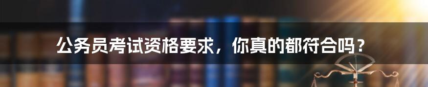 公务员考试资格要求,你真的都符合吗?