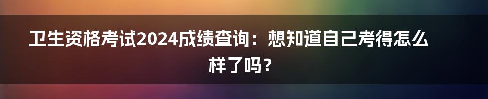 卫生资格考试2024成绩查询:想知道自己考得怎么样了吗?