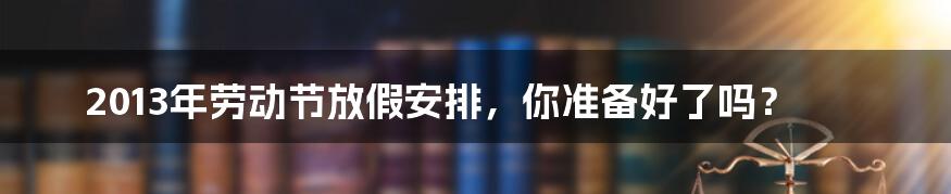 2013年劳动节放假安排,你准备好了吗?