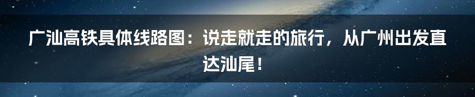 广汕高铁具体线路图:说走就走的旅行,从广州出发直达汕尾!