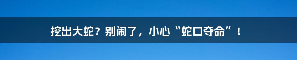 挖出大蛇?别闹了,小心“蛇口夺命”!