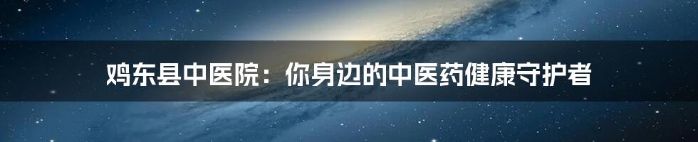 鸡东县中医院:你身边的中医药健康守护者