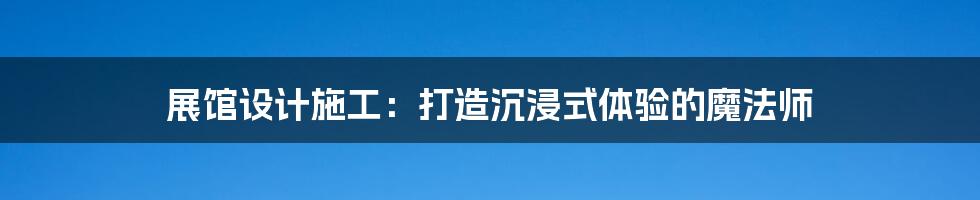 展馆设计施工:打造沉浸式体验的魔法师