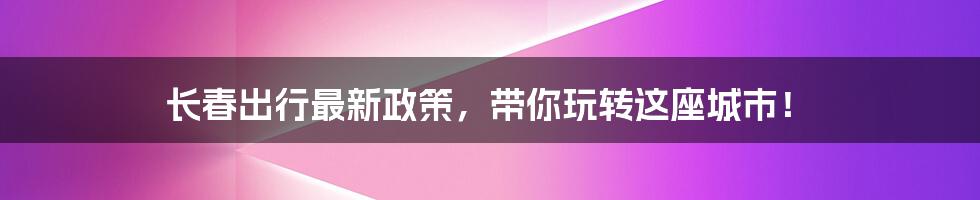 长春出行最新政策,带你玩转这座城市!