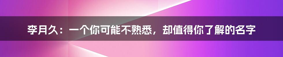 李月久:一个你可能不熟悉,却值得你了解的名字