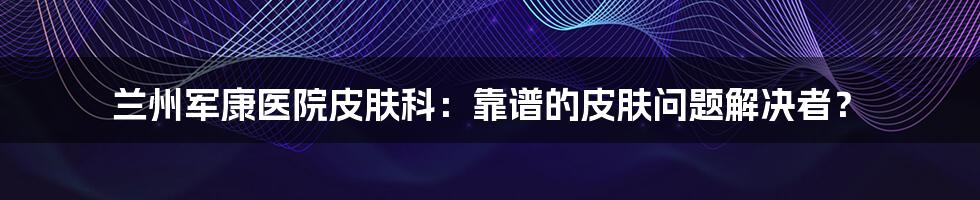 兰州军康医院皮肤科:靠谱的皮肤问题解决者?