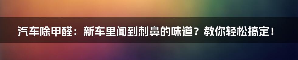 汽车除甲醛:新车里闻到刺鼻的味道?教你轻松搞定!