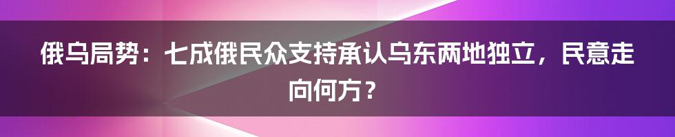 俄乌局势:七成俄民众支持承认乌东两地独立,民意走向何方?