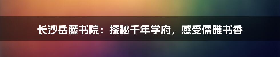 长沙岳麓书院:探秘千年学府,感受儒雅书香