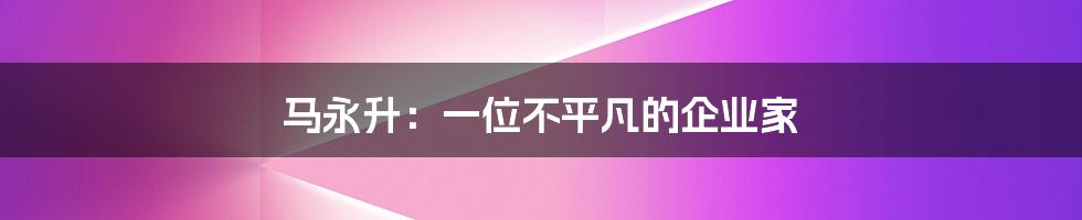马永升:一位不平凡的企业家