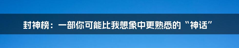 封神榜:一部你可能比我想象中更熟悉的“神话”