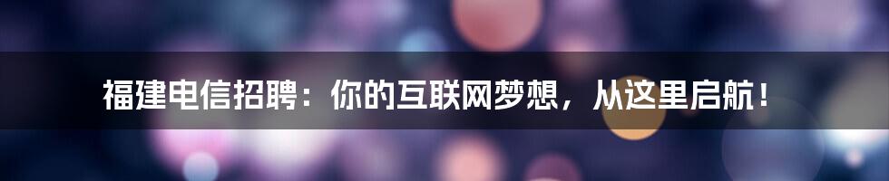 福建电信招聘:你的互联网梦想,从这里启航!