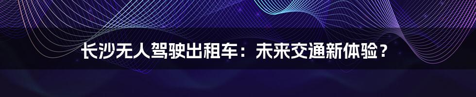长沙无人驾驶出租车:未来交通新体验?