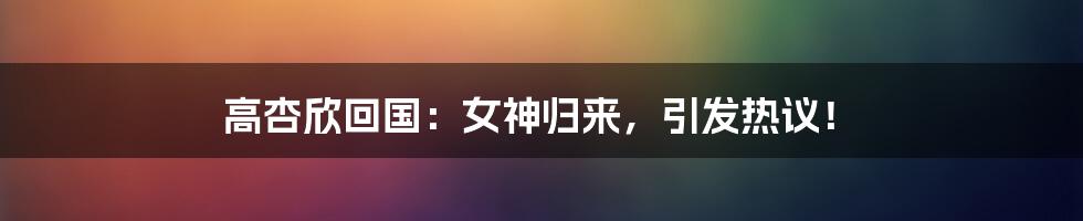 高杏欣回国:女神归来,引发热议!