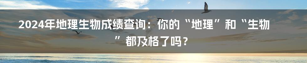 2024年地理生物成绩查询:你的“地理”和“生物”都及格了吗?