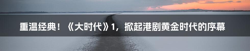 重温经典!《大时代》1,掀起港剧黄金时代的序幕