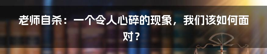 老师自杀:一个令人心碎的现象,我们该如何面对?