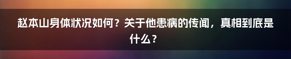 赵本山身体状况如何?关于他患病的传闻,真相到底是什么?