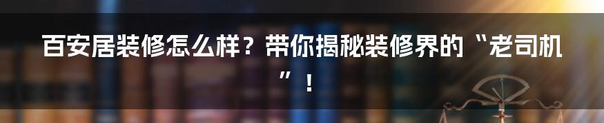 百安居装修怎么样？带你揭秘装修界的“老司机”！