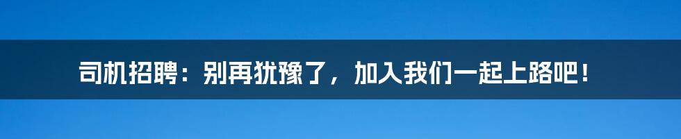 司机招聘:别再犹豫了,加入我们一起上路吧!