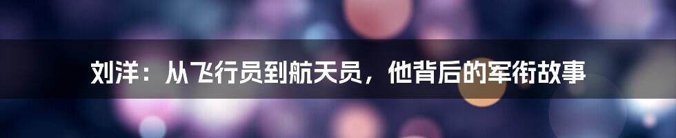 刘洋:从飞行员到航天员,他背后的军衔故事