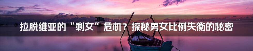 拉脱维亚的“剩女”危机？探秘男女比例失衡的秘密