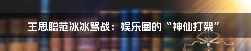 王思聪范冰冰骂战:娱乐圈的“神仙打架”