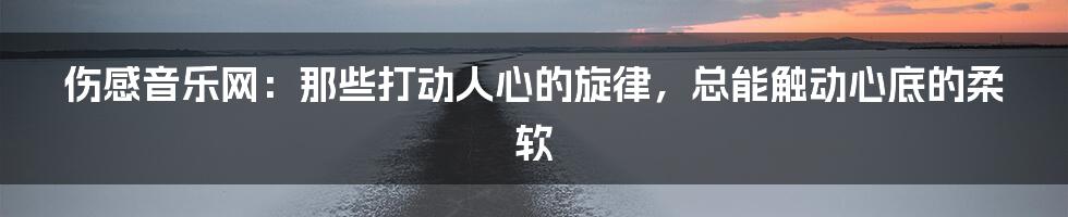 伤感音乐网:那些打动人心的旋律,总能触动心底的柔软