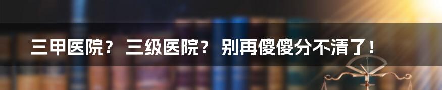 三甲医院? 三级医院? 别再傻傻分不清了!