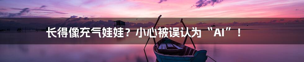 长得像充气娃娃?小心被误认为“AI”!
