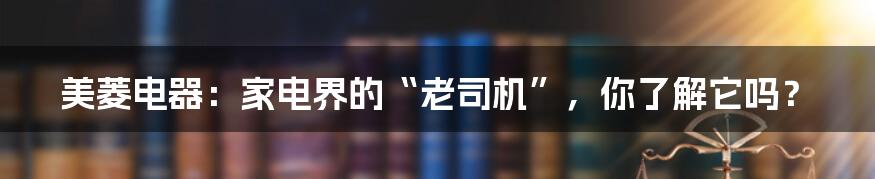 美菱电器:家电界的“老司机”,你了解它吗?