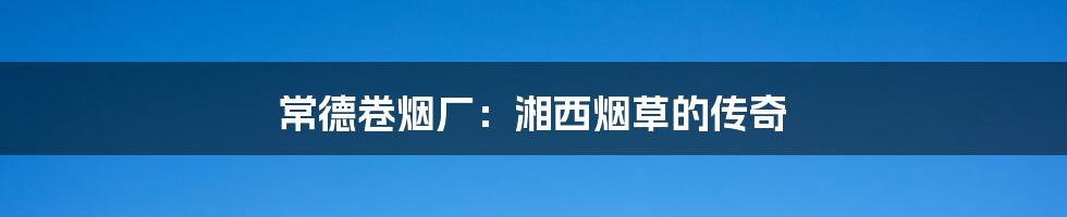 常德卷烟厂:湘西烟草的传奇