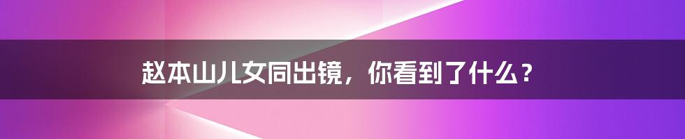 赵本山儿女同出镜,你看到了什么?