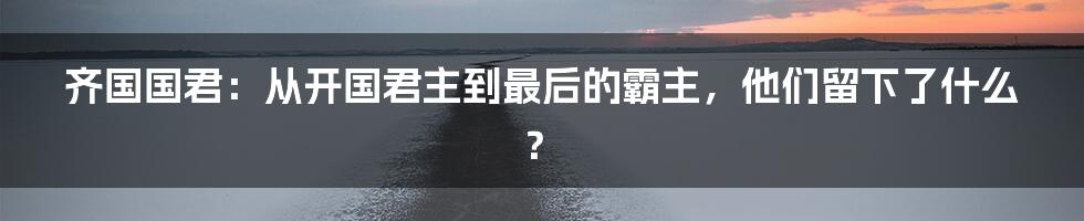 齐国国君:从开国君主到最后的霸主,他们留下了什么?