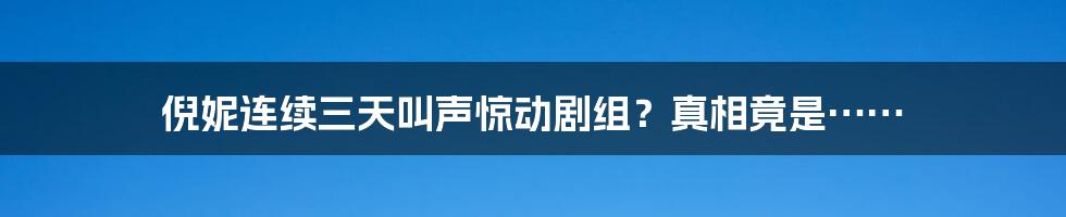 倪妮连续三天叫声惊动剧组?真相竟是……