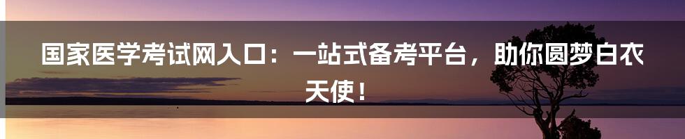 国家医学考试网入口：一站式备考平台，助你圆梦白衣天使！