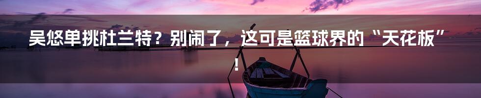 吴悠单挑杜兰特?别闹了,这可是篮球界的“天花板”!