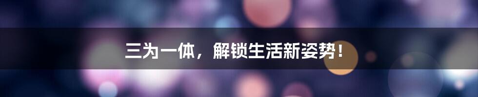 三为一体,解锁生活新姿势!