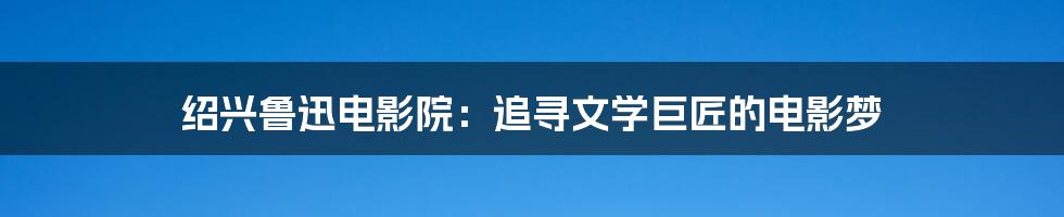 绍兴鲁迅电影院:追寻文学巨匠的电影梦