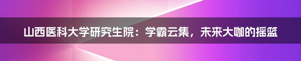 山西医科大学研究生院:学霸云集,未来大咖的摇篮