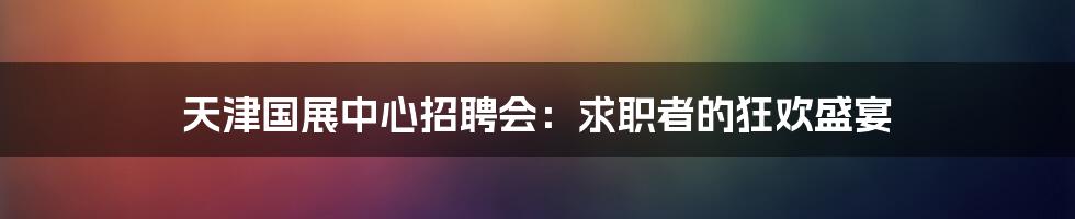 天津国展中心招聘会:求职者的狂欢盛宴