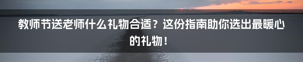 教师节送老师什么礼物合适?这份指南助你选出最暖心的礼物!