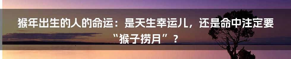 猴年出生的人的命运:是天生幸运儿,还是命中注定要“猴子捞月”?