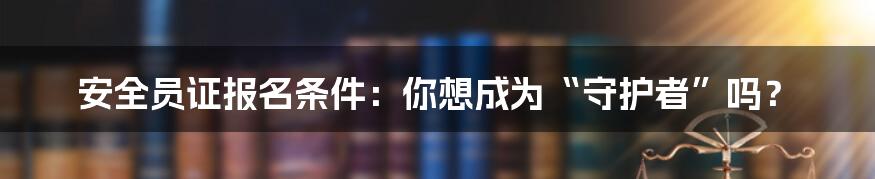 安全员证报名条件:你想成为“守护者”吗?
