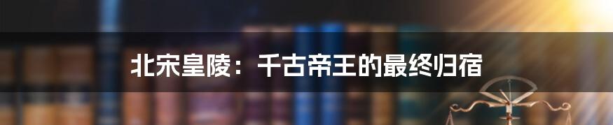 北宋皇陵:千古帝王的最终归宿