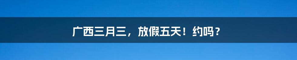 广西三月三,放假五天!约吗?