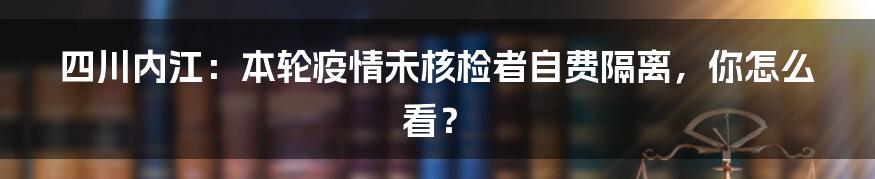 四川内江:本轮疫情未核检者自费隔离,你怎么看?