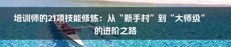 培训师的21项技能修炼:从“新手村”到“大师级”的进阶之路