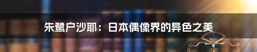 朱鹭户沙耶:日本偶像界的异色之美