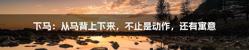 下马:从马背上下来,不止是动作,还有寓意